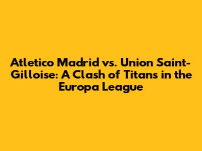 Atletico Madrid vs. Union Saint-Gilloise: A Clash of Titans in the Europa League