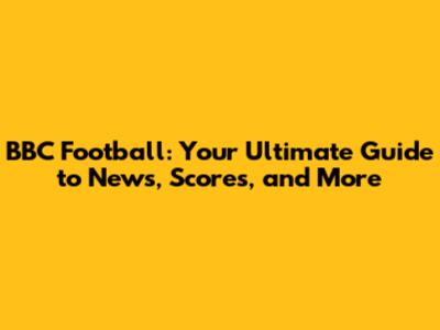 BBC Football: Your Ultimate Guide to News, Scores, and More