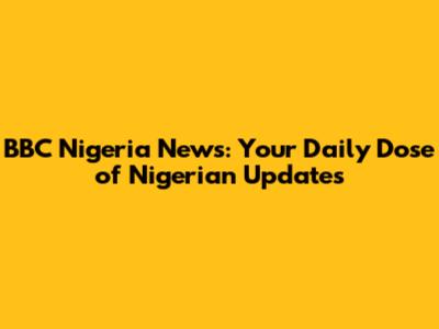 BBC Nigeria News: Your Daily Dose of Nigerian Updates
