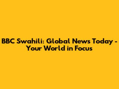 BBC Swahili: Global News Today - Your World in Focus
