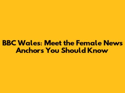 BBC Wales: Meet the Female News Anchors You Should Know