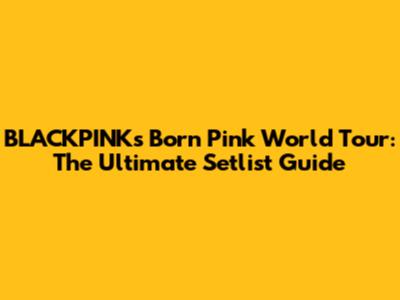 BLACKPINK's 'Born Pink' World Tour: The Ultimate Setlist Guide