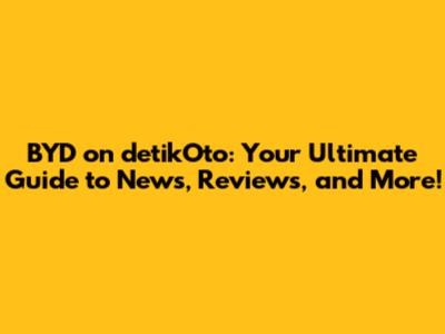 BYD on detikOto: Your Ultimate Guide to News, Reviews, and More!