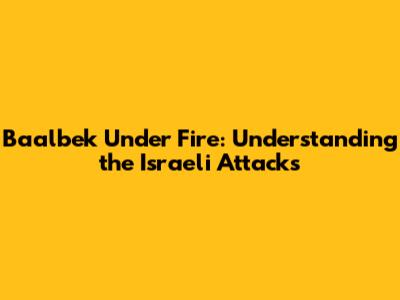 Baalbek Under Fire: Understanding the Israeli Attacks
