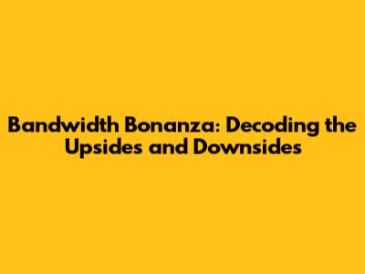 Bandwidth Bonanza: Decoding the Upsides and Downsides