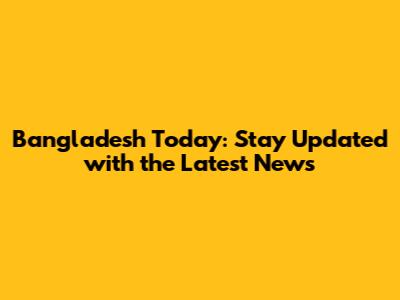 Bangladesh Today: Stay Updated with the Latest News