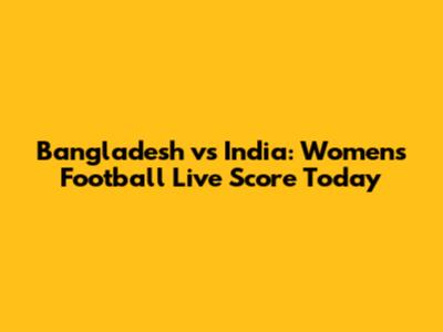 Bangladesh vs India: Women's Football Live Score Today