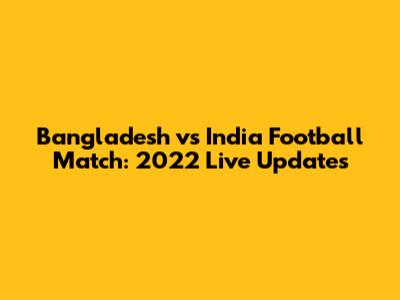 Bangladesh vs India Football Match: 2022 Live Updates