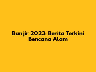 Banjir 2023: Berita Terkini Bencana Alam