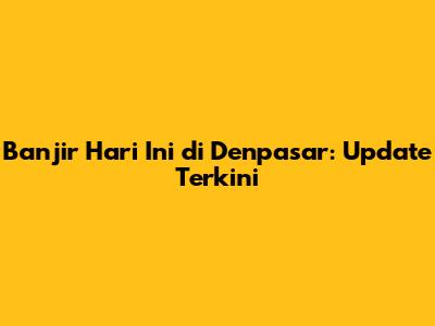 Banjir Hari Ini di Denpasar: Update Terkini