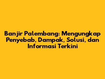 Banjir Palembang: Mengungkap Penyebab, Dampak, Solusi, dan Informasi Terkini