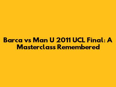 Barca vs Man U 2011 UCL Final: A Masterclass Remembered