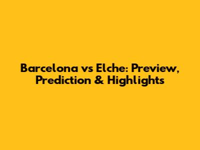 Barcelona vs Elche: Preview, Prediction & Highlights