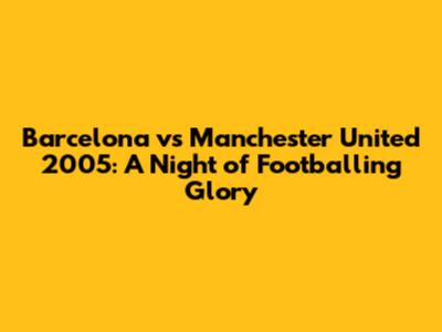 Barcelona vs Manchester United 2005: A Night of Footballing Glory