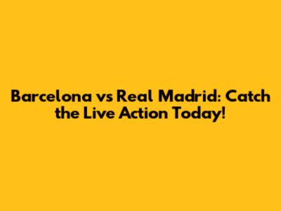 Barcelona vs Real Madrid: Catch the Live Action Today!