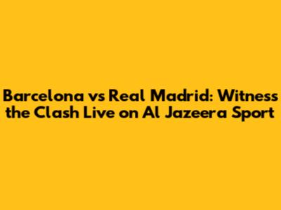 Barcelona vs Real Madrid: Witness the Clash Live on Al Jazeera Sport