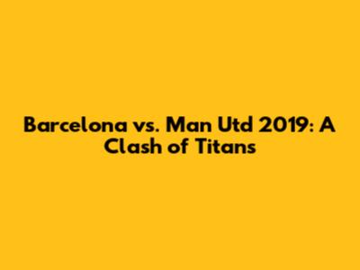 Barcelona vs. Man Utd 2019: A Clash of Titans