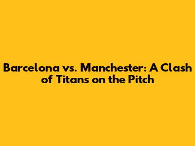 Barcelona vs. Manchester: A Clash of Titans on the Pitch
