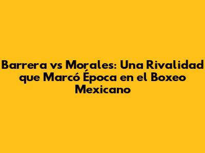 Barrera vs Morales: Una Rivalidad que Marcó Época en el Boxeo Mexicano