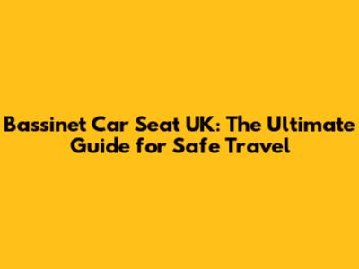 Bassinet Car Seat UK: The Ultimate Guide for Safe Travel
