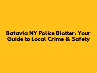 Batavia NY Police Blotter: Your Guide to Local Crime & Safety
