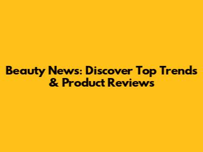 Beauty News: Discover Top Trends & Product Reviews