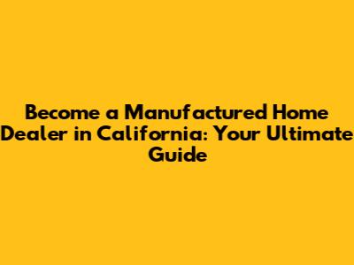 Become a Manufactured Home Dealer in California: Your Ultimate Guide