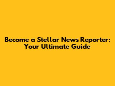 Become a Stellar News Reporter: Your Ultimate Guide