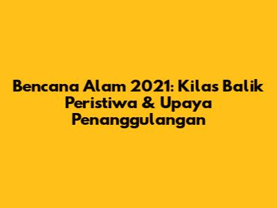 Bencana Alam 2021: Kilas Balik Peristiwa & Upaya Penanggulangan