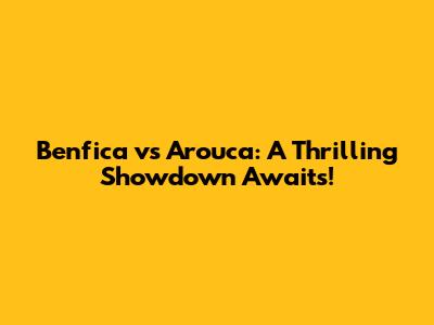 Benfica vs Arouca: A Thrilling Showdown Awaits!