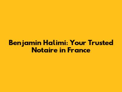 Benjamin Halimi: Your Trusted Notaire in France
