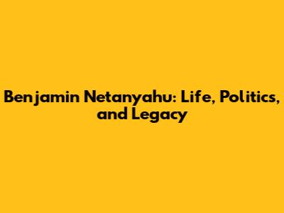 Benjamin Netanyahu: Life, Politics, and Legacy