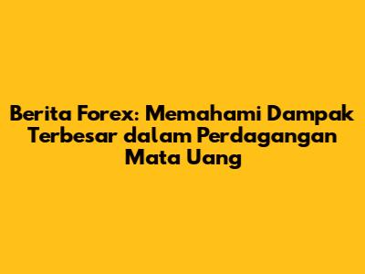 Berita Forex: Memahami Dampak Terbesar dalam Perdagangan Mata Uang