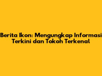 Berita Ikon: Mengungkap Informasi Terkini dan Tokoh Terkenal