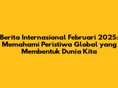 Berita Internasional Februari 2025: Memahami Peristiwa Global yang Membentuk Dunia Kita