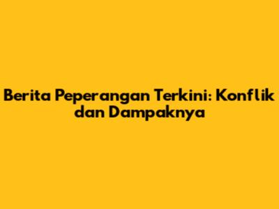 Berita Peperangan Terkini: Konflik dan Dampaknya