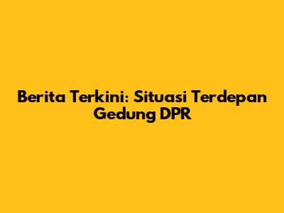 Berita Terkini: Situasi Terdepan Gedung DPR
