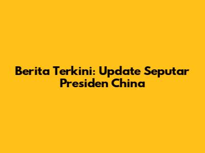 Berita Terkini: Update Seputar Presiden China