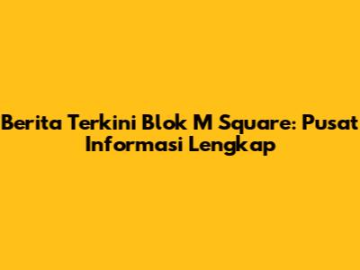 Berita Terkini Blok M Square: Pusat Informasi Lengkap