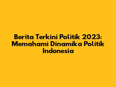 Berita Terkini Politik 2023: Memahami Dinamika Politik Indonesia