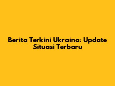 Berita Terkini Ukraina: Update Situasi Terbaru