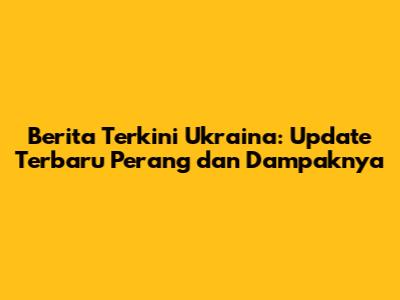 Berita Terkini Ukraina: Update Terbaru Perang dan Dampaknya