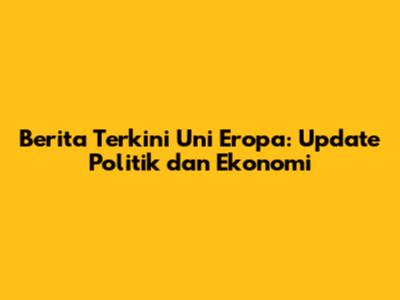 Berita Terkini Uni Eropa: Update Politik dan Ekonomi