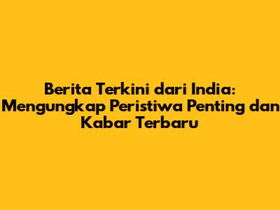 Berita Terkini dari India: Mengungkap Peristiwa Penting dan Kabar Terbaru