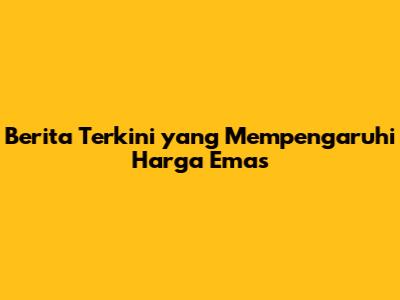 Berita Terkini yang Mempengaruhi Harga Emas