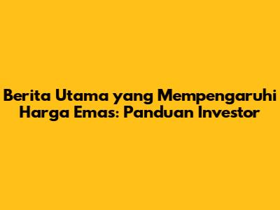 Berita Utama yang Mempengaruhi Harga Emas: Panduan Investor