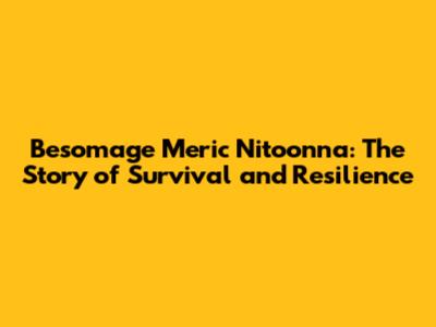 Besomage Meric Nitoonna: The Story of Survival and Resilience