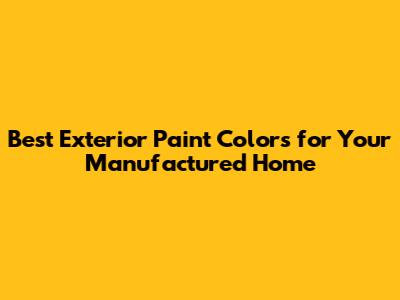 Best Exterior Paint Colors for Your Manufactured Home