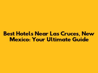 Best Hotels Near Las Cruces, New Mexico: Your Ultimate Guide