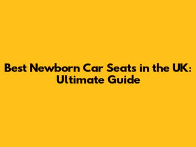 Best Newborn Car Seats in the UK: Ultimate Guide